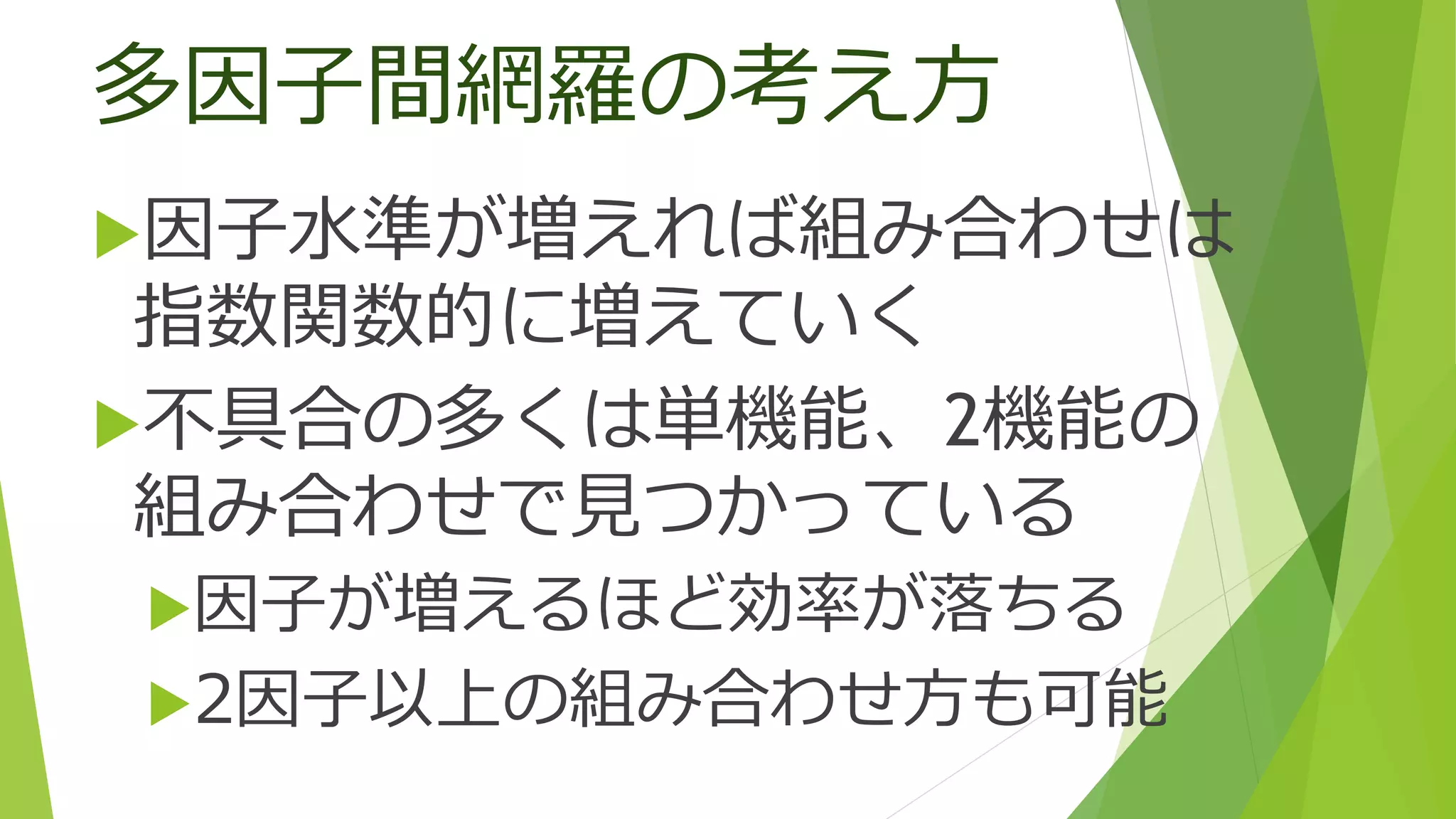多因子間網羅の考え方
因子水準が増えれば組み合わせは
指数関数的に増えていく
不具合の多くは単機能、2機能の
組み合わせで見つかっている
因子が増えるほど効率が落ちる
2因子以上の組み合わせ方も可能
 