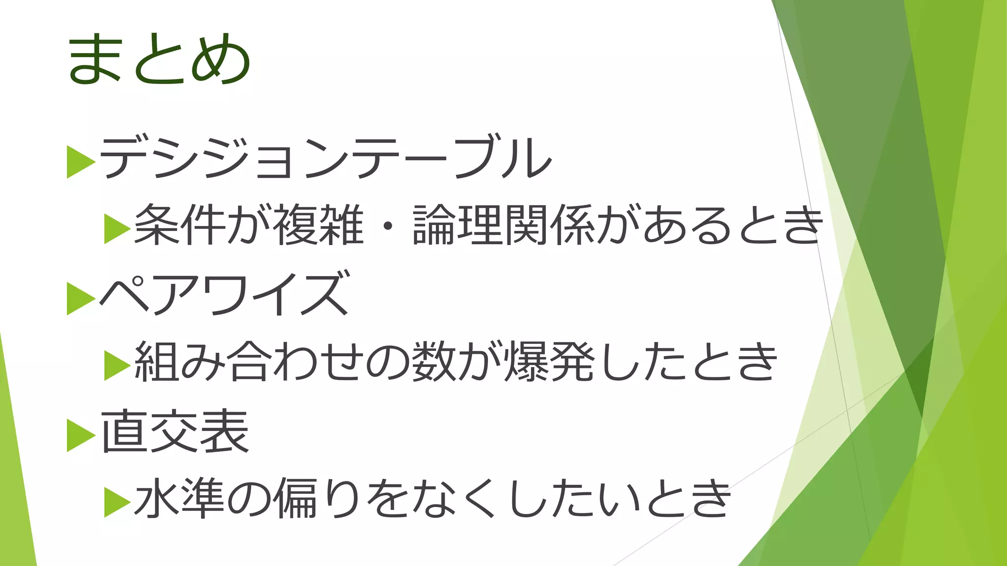 まとめ
デシジョンテーブル
条件が複雑・論理関係があるとき
ペアワイズ
組み合わせの数が爆発したとき
直交表
水準の偏りをなくしたいとき
 