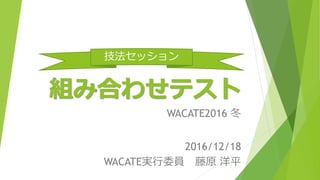 組み合わせテスト
WACATE2016 冬
2016/12/18
WACATE実行委員 藤原 洋平
技法セッション
 
