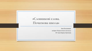 «Словникові слова.
Початкова школа»
Інна Большакова,
аспірант Педагогічного інституту
КУ імені Бориса Грінченка
 