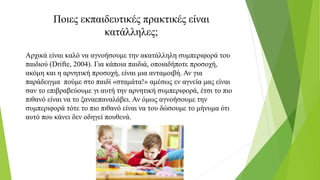 Ποιες εκπαιδευτικές πρακτικές είναι
κατάλληλες;
Αρχικά είναι καλό να αγνοήσουμε την ακατάλληλη συμπεριφορά του
παιδιού (Drifte, 2004). Για κάποια παιδιά, οποιαδήποτε προσοχή,
ακόμη και η αρνητική προσοχή, είναι μια ανταμοιβή. Αν για
παράδειγμα πούμε στο παιδί «σταμάτα!» αμέσως εν αγνεία μας είναι
σαν το επιβραβεύουμε γι αυτή την αρνητική συμπεριφορά, έτσι το πιο
πιθανό είναι να το ξαναεπαναλάβει. Αν όμως αγνοήσουμε την
συμπεριφορά τότε το πιο πιθανό είναι να του δώσουμε το μήνυμα ότι
αυτό που κάνει δεν οδηγεί πουθενά.
 