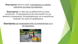 Παρατηρούμε πάντα το παιδί, η παρατήρηση ως μέθοδος
προηγείται της λήψης της απόφασης.
Παρατηρούμε το νήπιο όχι ως μαθητή αλλά ως άτομο
πολύπλευρο . Η παρατήρησή μας θα επικεντρωθεί στις μη
αποδεκτές συμπεριφορές, θα παρατηρήσουμε για να μπορέσουμε
να βρούμε την πηγή του προβλήματος.
Παρατηρούμε μια συμπεριφορά ώστε να ανακαλύψουμε το τι
την δημιουργεί.
 