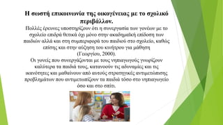 Η σωστή επικοινωνία της οικογένειας με το σχολικό
περιβάλλον.
Πολλές έρευνες υποστηρίζουν ότι η συνεργασία των γονέων με το
σχολείο επιδρά θετικά όχι μόνο στην ακαδημαϊκή επίδοση των
παιδιών αλλά και στη συμπεριφορά του παιδιού στο σχολείο, καθώς
επίσης και στην αύξηση του κινήτρου για μάθηση
(Γεωργίου, 2000).
Οι γονείς που συνεργάζονται με τους νηπιαγωγούς γνωρίζουν
καλύτερα τα παιδιά τους, κατανοούν τις αδυναμίες και τις
ικανότητες και μαθαίνουν από αυτούς στρατηγικές αντιμετώπισης
προβλημάτων που αντιμετωπίζουν τα παιδιά τόσο στο νηπιαγωγείο
όσο και στο σπίτι.
 
