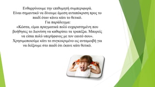 Ενθαρρύνουμε την επιθυμητή συμπεριφορά.
Είναι σημαντικό να δίνουμε άμεση ανταπόκριση προς το
παιδί όταν κάνει κάτι το θετικό.
Για παράδειγμα:
«Κώστα, είμαι πραγματικά πολύ ευχαριστημένη που
βοήθησες το Διονύση να καθαρίσει τα τραπέζια. Μπορείς
να είσαι πολύ υπερήφανος με τον εαυτό σου».
Χρησιμοποιούμε κάτι το συγκεκριμένο ως ανταμοιβή για
να δείξουμε στο παιδί ότι έκανε κάτι θετικό.
 