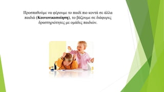 Προσπαθούμε να φέρουμε το παιδί πιο κοντά σε άλλα
παιδιά (Κοινωνικοποίηση), το βάζουμε σε διάφορες
δραστηριότητες με ομάδες παιδιών.
 