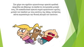 Στο χώρο του σχολίου οργανώνουμε αρκετά ομαδικά
παιχνίδια και βάζουμε τα παιδιά σε συνεργασία μεταξύ
τους. Οι εκπαιδευτικοί αρκετά συχνά οργανώνουν ομιλίες
μεταξύ των παιδιών με τους κανόνες της τάξης, τονίζοντας
πάντα περισσότερο την θετική πλευρά των κανόνων.
 