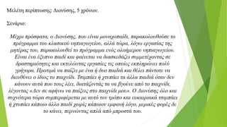 Μελέτη περίπτωσης: Διονύσης, 5 χρόνων.
Σενάριο:
Μέχρι πρόσφατα, ο Διονύσης, που είναι μοναχοπαίδι, παρακολουθούσε το
πρόγραμμα του κλασικού νηπιαγωγείου, αλλά τώρα, λόγω εργασίας της
μητέρας του, παρακολουθεί το πρόγραμμα ενός ολοήμερου νηπιαγωγείου.
Είναι ένα έξυπνο παιδί και φαίνεται να διασκεδάζει συμμετέχοντας σε
δραστηριότητες και εκτελώντας εργασίες τις οποίες εκπληρώνει πολύ
γρήγορα. Προτιμά να παίζει με ένα ή δυο παιδιά και θέλει πάντοτε να
διευθύνει ο ίδιος το παιχνίδι. Τσιμπάει ή χτυπάει τα άλλα παιδιά όταν δεν
κάνουν αυτά που τους λέει, διατάζοντάς τα να βγούνε από το παιχνίδι,
λέγοντας «Δεν σε αφήνω να παίξεις στο παιχνίδι μου». Ο Διονύσης όλο και
συχνότερα τώρα συμπεριφέρεται με αυτό τον τρόπο και ευκαιριακά τσιμπάει
ή χτυπάει κάποιο άλλο παιδί χωρίς κάποιον εμφανή λόγο, μερικές φορές δε
το κάνει, περνώντας απλά από μπροστά του.
 