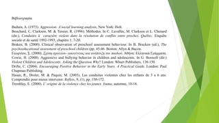 Βιβλιογραφία
Badura, A. (1973). Aggression: A social learning analysis, New York: Holt.
Bouchard, C, Clarkson, M. & Tessier, R. (1996). Méthodes. In C. Lavallèe, M. Clarkson et L. Chenard
(dir.), Conduites á caractère violent dans la résolution de conflits entre proches, Québec. Enquête
sociale et de santé 1992-1993, chapitre 1, 7-20.
Braken, B. (2000). Clinical observation of preschool assessment behaviour. In B. Bracken (ed.), The
psychoeducational assessment of preschool children (pp. 45-46. Boston: Allyn & Bacon.
Γεωργίου, Σ. (2000). Σχέση σχολείου- οικογένειας και ανάπτυξη του παιδιού. Αθήνα: Ελληνικά Γράμματα.
Cowie, H. (2000). Aggressive and bullying behavior in children and adolescents. In G. Boswell (dir.)
Violent Children and Adolescents. Asking the Question Why? London: Whurr Publishers, 138-150.
Drifte, C. (2004). Encouraging Positive Behavior in the Early Years. A Practical Guide. London: Paul
Chapman Publishing.
Hasan, R., Drolet, M. & Paquin, M. (2003). Les conduites violentes chez les enfants de 3 a 6 ans:
Comprendre pour mieux intervenir. Reflets, 9, (1), pp. 150-172.
Tremblay, E. (2000). L’origine de la violence chez les jeunes. Isuma, automne, 10-16.
 