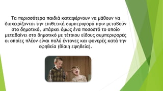 Τα περισσότερα παιδιά καταφέρνουν να μάθουν να
διαχειρίζονται την επιθετική συμπεριφορά πριν μεταβούν
στο δημοτικό, υπάρχει όμως ένα ποσοστό το οποίο
μεταβαίνει στο δημοτικό με τέτοιου είδους συμπεριφορές
οι οποίες πλέον είναι πολύ έντονες και φανερές κατά την
εφηβεία (βίαιη εφηβεία).
 
