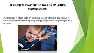 Τι ακριβώς εννοούμε με τον όρο επιθετική
συμπεριφορά;
«Κάθε πράξη η οποία κατά τη διάρκεια μιας συμπλοκής, παραβιάζει ή
κινδυνεύει να παραβιάσει την σωματική ή ψυχολογική ακεραιότητα ενός
ατόμου»
 