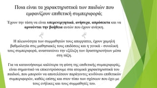Ποια είναι τα χαρακτηριστικά των παιδιών που
εμφανίζουν επιθετική συμπεριφορά;
Έχουν την τάση να είναι υπερενεργητικά, ανήσυχα, απρόσεκτα και να
αρνούνται την βοήθεια αυτών που έχουν ανάγκη.
Η πλειονότητα των συμμαθητών τους απορρίπτει, έχουν χαμηλή
βαθμολογία στις μαθησιακές τους επιδόσεις και η γενικά - συνολική
τους συμπεριφορά, αναστατώνει την εξέλιξη των δραστηριοτήτων μέσα
στη τάξη.
Για να κατανοήσουμε καλύτερα τη φύση της επιθετικής συμπεριφοράς,
είναι σημαντικό να επικεντρώσουμε στα ατομικά χαρακτηριστικά του
παιδιού, που μπορούν να αποτελέσουν παράγοντες κινδύνου επιθετικών
συμπεριφορών, καθώς επίσης και στον τύπο των σχέσεων που έχει με
τους ενήλικες και τους συμμαθητές του.
 
