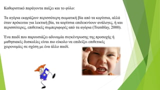 Καθοριστικό παράγοντα παίζει και το φύλο:
Τα αγόρια εκφράζουν περισσότερη σωματική βία από τα κορίτσια, αλλά
όταν πρόκειται για λεκτική βία, τα κορίτσια επιδεικνύουν ανάλογες, ή και
περισσότερες, επιθετικές συμπεριφορές από τα αγόρια (Tremblay, 2000).
Ένα παιδί που παρουσιάζει αδυναμία συγκέντρωσης της προσοχής ή
μαθησιακές δυσκολίες είναι πιο εύκολο να επιδείξει επιθετικές
χειρονομίες σε σχέση με ένα άλλο παιδί.
 