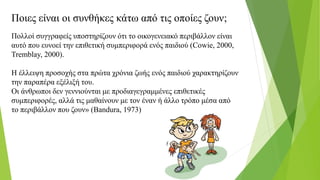 Ποιες είναι οι συνθήκες κάτω από τις οποίες ζουν;
Πολλοί συγγραφείς υποστηρίζουν ότι το οικογενειακό περιβάλλον είναι
αυτό που ευνοεί την επιθετική συμπεριφορά ενός παιδιού (Cowie, 2000,
Tremblay, 2000).
Η έλλειψη προσοχής στα πρώτα χρόνια ζωής ενός παιδιού χαρακτηρίζουν
την παραπέρα εξέλιξή του.
Οι άνθρωποι δεν γεννιούνται με προδιαγεγραμμένες επιθετικές
συμπεριφορές, αλλά τις μαθαίνουν με τον έναν ή άλλο τρόπο μέσα από
το περιβάλλον που ζουν» (Bandura, 1973)
 