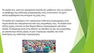Τα παιδιά που, κατά την προσχολική περίοδο δεν μαθαίνουν πώς να επιλύουν
το πρόβλημα της επιθετικής συμπεριφοράς τους, κινδυνεύουν να έχουν
πολλά προβλήματα στη συνέχεια της ζωής τους.
Τα παιδιά που εκφράζουν στο νηπιαγωγείο επιθετικές συμπεριφορές είναι
συχνά παιδιά που απορρίπτονται από τους συμμαθητές τους. Τα παιδιά αυτά
πολλές φορές γίνονται τα ίδια θύματα βίαιων συμπεριφορών από άλλα
παιδιά. H απόρριψη αυτή είναι πιθανόν να οδηγήσει σε μια νέα μορφή βίας,
με αποτέλεσμα πολλές φορές να μην γνωρίζουμε ακριβώς την αιτία
πρόκλησης της επιθετικής συμπεριφοράς.
 