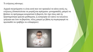 Τι ενέργειες κάνουμε;
Αρχικά σκεφτόμαστε τι είναι αυτό που τον προκαλεί να κάνει αυτές τις
ενέργειες (δυσκολεύεται να μοιράζεται πράγματα- μοναχοπαίδι), μπορεί να
βρίσκει το πρόγραμμα κουραστικό ή βαρετό, δεν έχει ίσως από τη
δραστηριότητα αρκετά ερεθίσματα, η ευστροφία τον κάνει να τελειώνει
γρήγορα και έτσι να βαριέται, τέλος μπορεί με βάση τη συμπεριφορά να
προσπαθεί να τραβήξει το ενδιαφέρον)
 