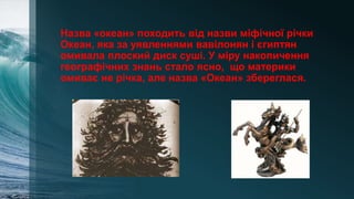 Назва «океан» походить від назви міфічної річки
Океан, яка за уявленнями вавілонян і єгиптян
омивала плоский диск суші. У міру накопичення
географічних знань стало ясно, що материки
омиває не річка, але назва «Океан» збереглася.
 