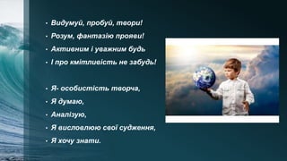 • Видумуй, пробуй, твори!
• Розум, фантазію прояви!
• Активним і уважним будь
• І про кмітливість не забудь!
• Я- особистість творча,
• Я думаю,
• Аналізую,
• Я висловлюю свої судження,
• Я хочу знати.
 