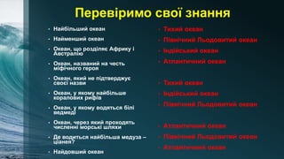 Перевіримо свої знання
• Найбільший океан
• Найменший океан
• Океан, що розділяє Африку і
Австралію
• Океан, названий на честь
міфічного героя
• Океан, який не підтверджує
своєї назви
• Океан, у якому найбільше
коралових рифів
• Океан, у якому водяться білі
ведмеді
• Океан, через який проходять
численні морські шляхи
• Де водиться найбільша медуза –
ціанея?
• Найдовший океан
• Тихий океан
• Північний Льодовитий океан
• Індійський океан
• Атлантичний океан
• Тихий океан
• Індійський океан
• Північний Льодовитий океан
• Атлантичний океан
• Північний Льодовитий океан
• Атлантичний океан
 