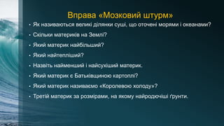 Вправа «Мозковий штурм»
• Як називаються великі ділянки суші, що оточені морями і океанами?
• Скільки материків на Землі?
• Який материк найбільший?
• Який найтепліший?
• Назвіть найменший і найсухіший материк.
• Який материк є Батьківщиною картоплі?
• Який материк називаємо «Королевою холоду»?
• Третій материк за розмірами, на якому найродючіші ґрунти.
 