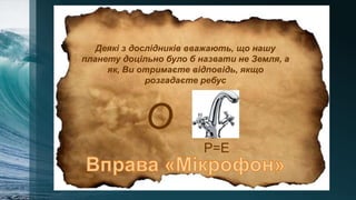 Деякі з дослідників вважають, що нашу
планету доцільно було б назвати не Земля, а
як, Ви отримаєте відповідь, якщо
розгадаєте ребус
О
Р=Е
 