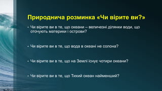 Природнича розминка «Чи вірите ви?»
• Чи вірите ви в те, що океани – величезні ділянки води, що
оточують материки і острови?
• Чи вірите ви в те, що вода в океані не солона?
• Чи вірите ви в те, що на Землі існує чотири океани?
• Чи вірите ви в те, що Тихий океан найменший?
 
