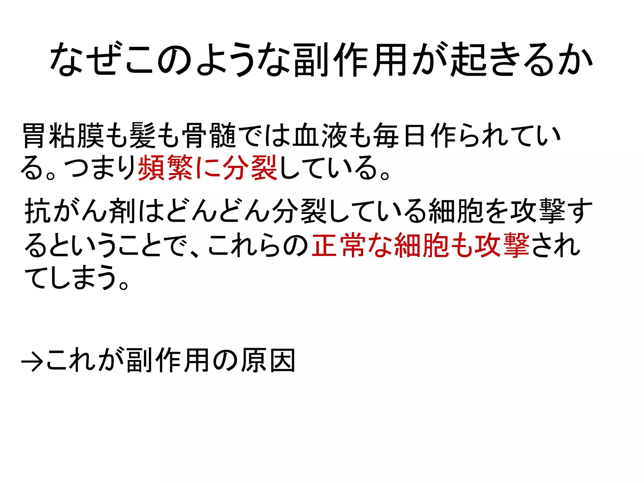 なぜこのような副作用が起きるか
胃粘膜も髪も骨髄では血液も毎日作られてい
る。つまり頻繁に分裂している。
抗がん剤はどんどん分裂している細胞を攻撃す
るということで、これらの正常な細胞も攻撃され
てしまう。
→これが副作用の原因
 