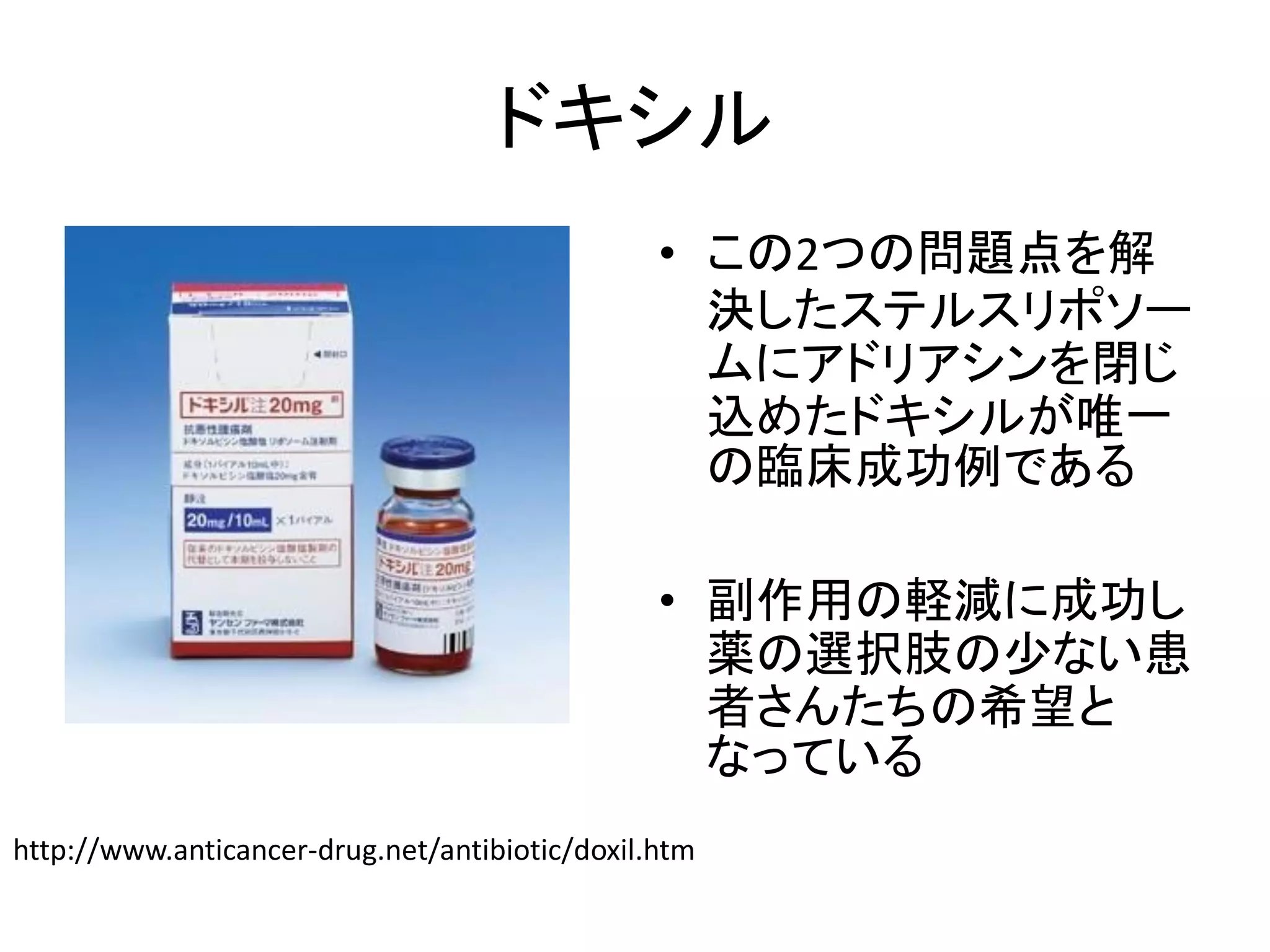 ドキシル
• この2つの問題点を解
決したステルスリポソー
ムにアドリアシンを閉じ
込めたドキシルが唯一
の臨床成功例である
• 副作用の軽減に成功し
薬の選択肢の少ない患
者さんたちの希望と
なっている
http://www.anticancer-drug.net/antibiotic/doxil.htm
 