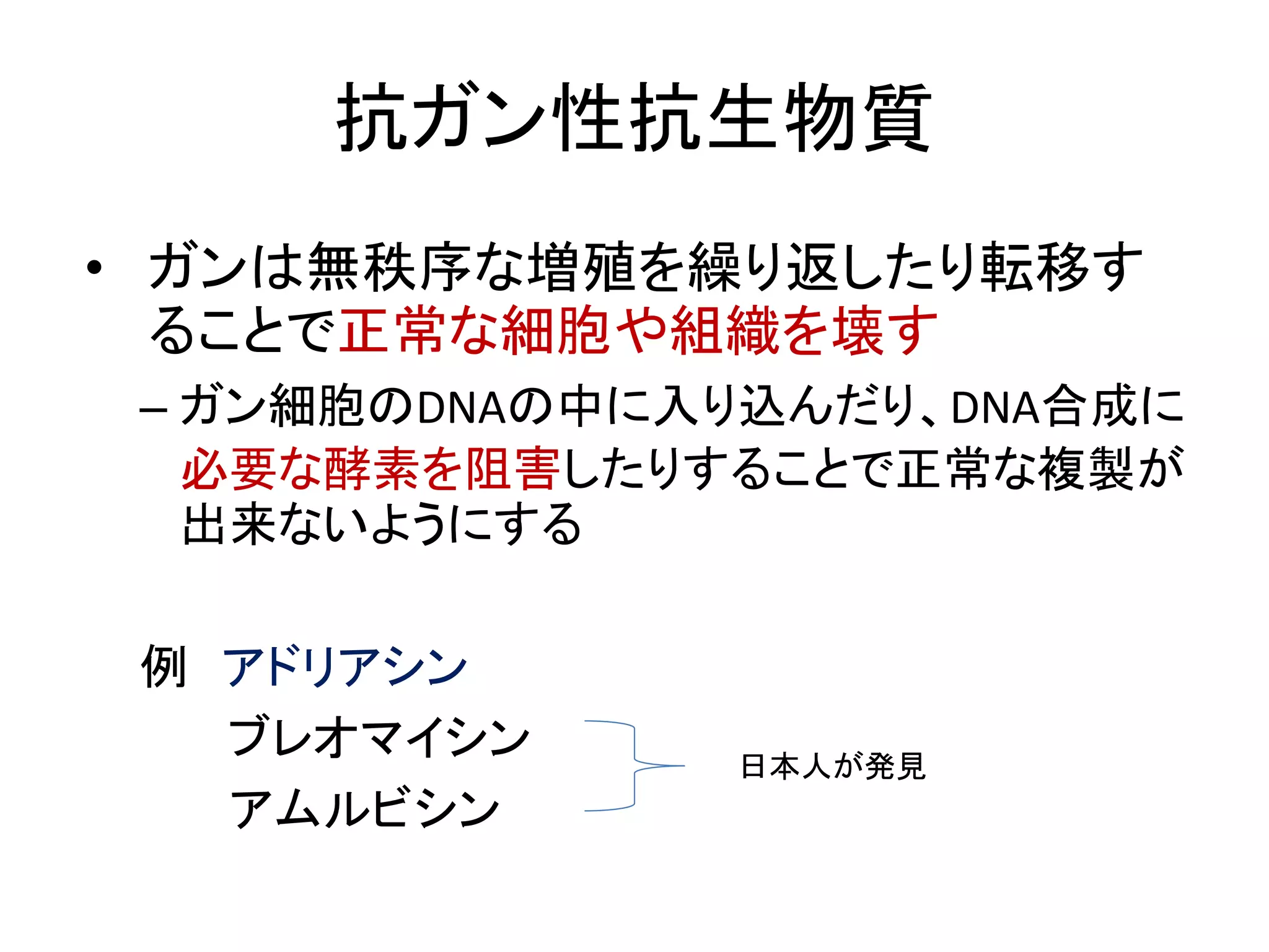 抗ガン性抗生物質
• ガンは無秩序な増殖を繰り返したり転移す
ることで正常な細胞や組織を壊す
– ガン細胞のDNAの中に入り込んだり、DNA合成に
必要な酵素を阻害したりすることで正常な複製が
出来ないようにする
例 アドリアシン
ブレオマイシン
アムルビシン
日本人が発見
 