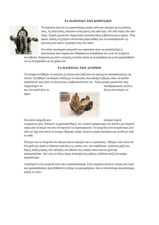 ΤΑ ΠΑΙΧΝΙΔΙΑ ΤΩΝ ΚΟΡΙΤΣΙΩΝ
Τα κορίτσια έμεναν τις περισσότερες φορές σπίτι και έπαιζαν με τις κούκλες
τους, τις πλαγγόνες,που ήταν φτιαγμένες είτε από κερί, είτε από πηλό, είτε από
γύψο. Συχνά μιμούνταν σημαντικά γεγονότα όπως η βάπτιση και ο γάμος. Τους
άρεσε επίσης να χτίζουν σπίτια από χώμα καθώς και να αναπαριστούν τις
εργασίες που έκανε η μητέρα τους στο σπίτι.
Ένα άλλο αγαπημένο παιχνίδι των κοριτσιών ήταν τα καλαλλάτζια ή
καλολλάκια που σημαίνουν λιθαράκια ή πετραδάκια και είναι τα λεγόμενα
πεντόβολα. Σύμφωνα με αυτό ο παίκτης πετούσε ψηλά τα πετραδάκια και μετά προσπαθούσε
να τις συγκρατήσει με τα χέρια του.
ΤΑ ΠΑΙΧΝΙΔΙΑ ΤΩΝ ΑΓΟΡΙΩΝ
Τα αγόρια συνήθιζαν να παίζουν με άλογα από πηλό που τα έφτιαχναν κατασκευαστές για
εκείνα. Συνήθιζαν να παίζουν επίσης με το αλογάκι, ένα καλάμι ή βέργα,όπου τα παιδιά
παρίσταναν πως ήταν το άλογό τους «καβαλικεύοντάς το». Άλλες φορές μιμούνταν πως
συμμετείχαν σε ιπποδρομιακούς αγώνες
και ένα παιδί ήταν το άλογο που έσερνε το
άρμα.
Ένα άλλο παιχνίδι που έπαιζαν συχνά
ονομάζεται ζίνα. Έπιαναν το χρυσοκάνθαρο, τον γνωστό μπάμπουρα,του έδεναν μια κλωστή
γύρω από το λαιμό του και τον άφηναν να περιστρέφεται. Το παιχνίδι αυτό ονομάστηκε ζίνα
από τον ήχο που κάνει το έντομο. Μερικές φορές έπιαναν μικρά πουλάκια και τα έδεναν από
το πόδι.
Έπαιζαν και το παιχνίδι του τάπητα που το έπαιζαν και οι στρατιώτες. Έβαζαν έναν πάνωσε
ένα χαλί και αφού το έπιαναν από όλες τις γωνίες του, τον κορόιδευαν γελώντας μαζί του.
Όμως πολλές φορές είτε επίτηδες είτε άθελά τους έπεφτε κάτω από το χαλί και
τραυματιζόταν. Δεν τους το έλεγε όμως ανησυχώντας μήπως γελάσουν μαζί του ακόμα
περισσότερο.
Αγαπημένο τους παιχνίδι ήταν και ο εποστρακισμός. Στην παραλία πέταγαν πέτρες στο νερό
και προσπαθούσαν,πριν βυθιστεί η πέτρα,να ακουμπήσουν όσο το δυνατότερο περισσότερες
φορές το νερό.
 