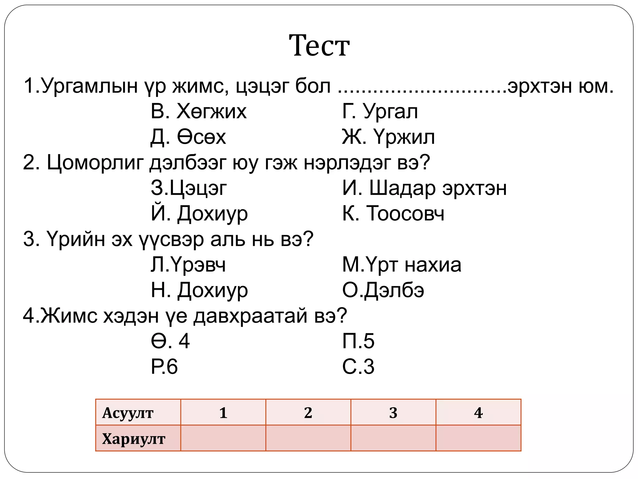 1.Ургамлын үр жимс, цэцэг бол .............................эрхтэн юм.
В. Хөгжих Г. Ургал
Д. Өсөх Ж. Үржил
2. Цоморлиг дэлбээг юу гэж нэрлэдэг вэ?
З.Цэцэг И. Шадар эрхтэн
Й. Дохиур К. Тоосовч
3. Үрийн эх үүсвэр аль нь вэ?
Л.Үрэвч М.Үрт нахиа
Н. Дохиур О.Дэлбэ
4.Жимс хэдэн үе давхраатай вэ?
Ө. 4 П.5
Р.6 С.3
Асуулт 1 2 3 4
Хариулт
Тест
 