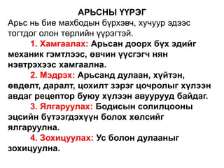 АРЬСНЫ ҮҮРЭГ
Арьс нь бие махбодын бүрхэвч, хучуур эдээс
тогтдог олон төрлийн үүрэгтэй.
1. Хамгаалах: Арьсан доорх бүх эдийг
механик гэмтлээс, өвчин үүсгэгч нян
нэвтрэхээс хамгаална.
2. Мэдрэх: Арьсанд дулаан, хүйтэн,
өвдөлт, даралт, цохилт зэрэг цочролыг хүлээн
авдаг рецептор буюу хүлээн авуурууд байдаг.
3. Ялгаруулах: Бодисын солилцооны
эцсийн бүтээгдэхүүн болох хөлсийг
ялгаруулна.
4. Зохицуулах: Ус болон дулааныг
зохицуулна.
 