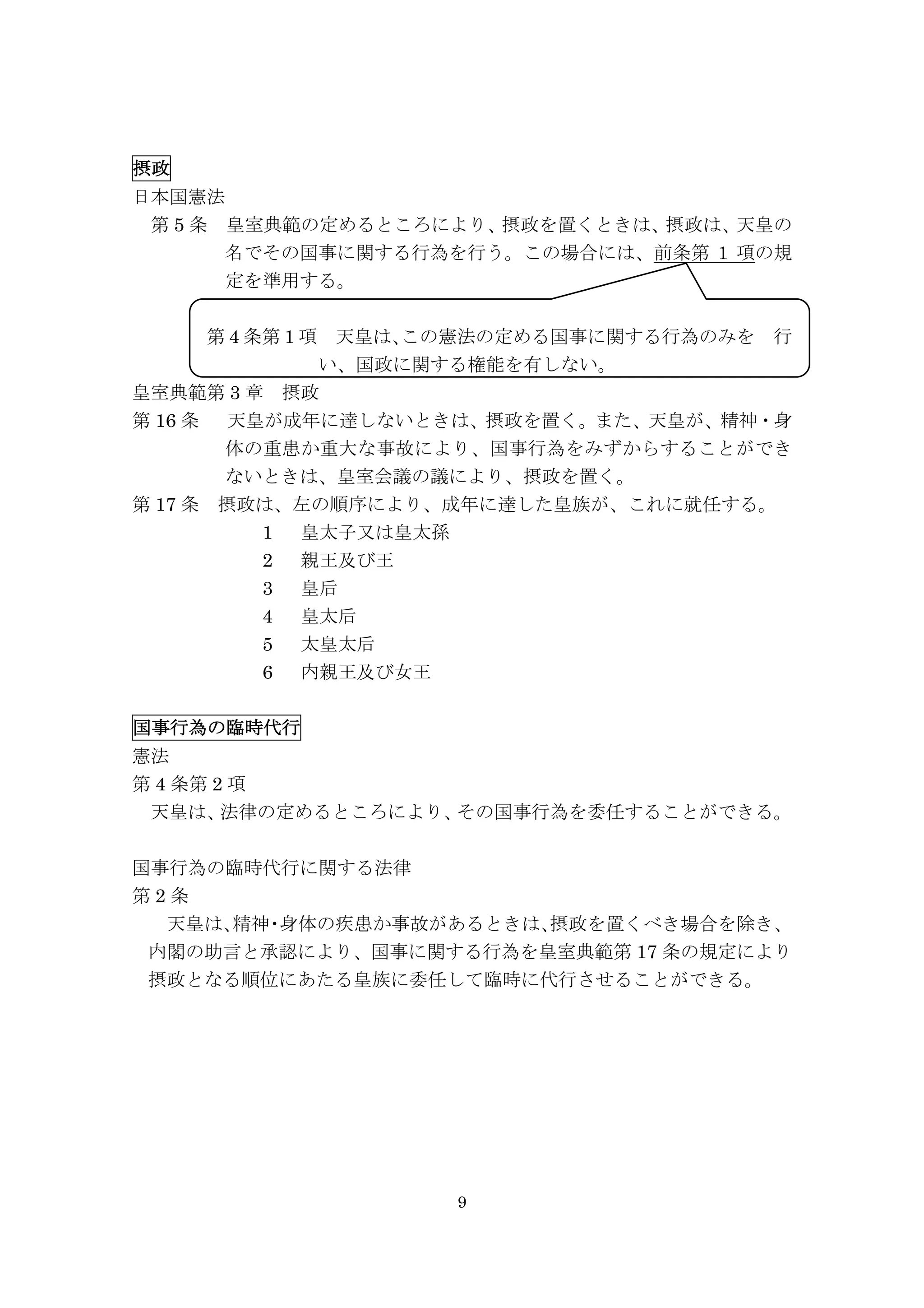 9
摂政	
  	
  	
  	
  	
 
日本国憲法
	
  第 5 条	
  皇室典範の定めるところにより、摂政を置くときは、摂政は、天皇の
名でその国事に関する行為を行う。この場合には、前条第 1 項の規
定を準用する。
	
  	
  	
  	
  第 4 条第 1 項	
  天皇は、この憲法の定める国事に関する行為のみを	
  行
い、国政に関する権能を有しない。
皇室典範第 3 章	
  摂政
第 16 条	
  天皇が成年に達しないときは、摂政を置く。また、天皇が、精神・身
体の重患か重大な事故により、国事行為をみずからすることができ
ないときは、皇室会議の議により、摂政を置く。
第 17 条	
  摂政は、左の順序により、成年に達した皇族が、これに就任する。
1 	
  皇太子又は皇太孫
2 	
  親王及び王
3 	
  皇后
4 	
  皇太后
5 	
  太皇太后
6 	
  内親王及び女王
国事行為の臨時代行	
  	
  	
  	
 
憲法
第 4 条第 2 項
天皇は、法律の定めるところにより、その国事行為を委任することができる。
国事行為の臨時代行に関する法律
第 2 条
天皇は、精神・身体の疾患か事故があるときは、摂政を置くべき場合を除き、
内閣の助言と承認により、国事に関する行為を皇室典範第 17 条の規定により
摂政となる順位にあたる皇族に委任して臨時に代行させることができる。
 