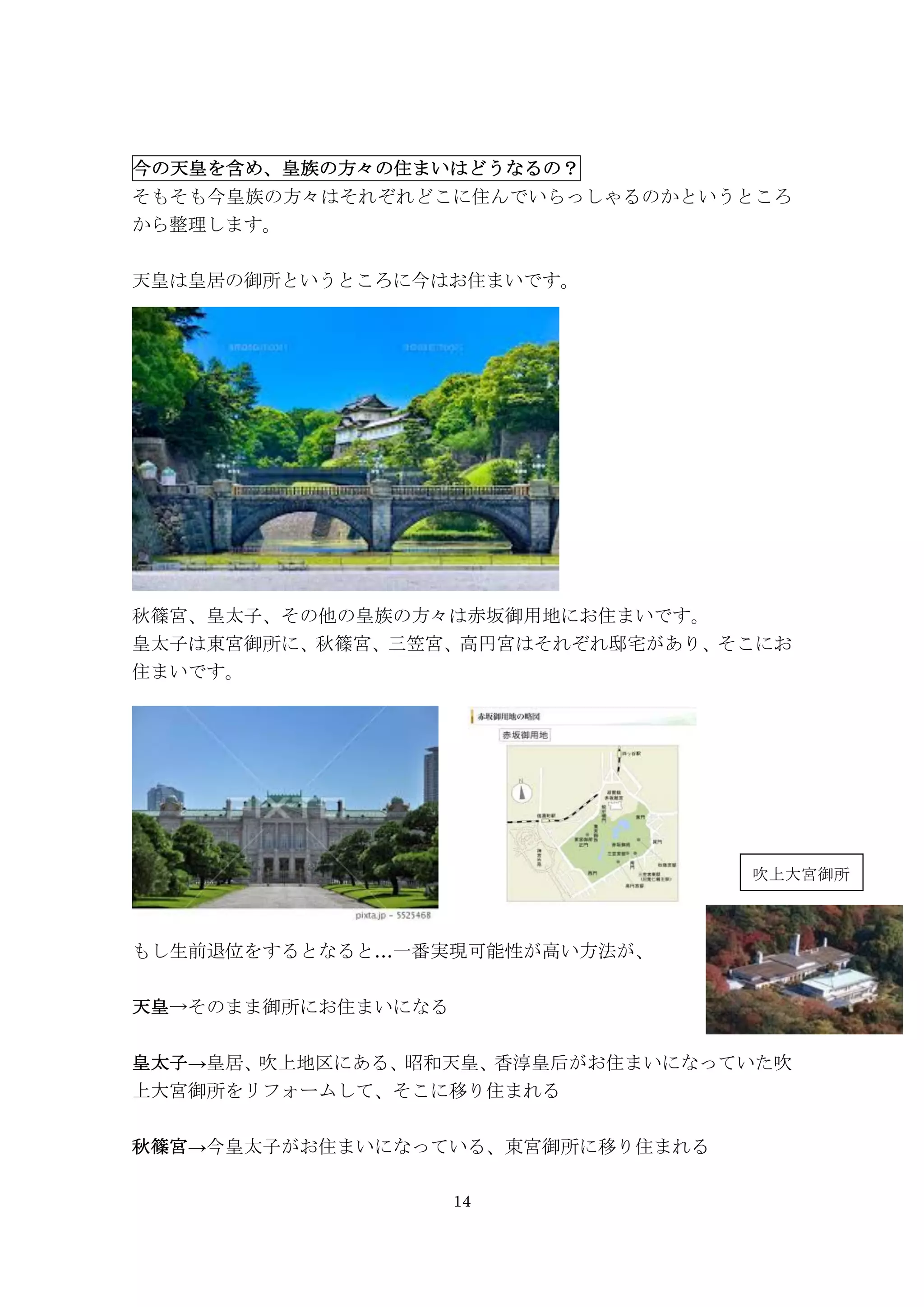 14
今の天皇を含め、皇族の方々の住まいはどうなるの？
そもそも今皇族の方々はそれぞれどこに住んでいらっしゃるのかというところ
から整理します。
天皇は皇居の御所というところに今はお住まいです。	
  	
  	
 
秋篠宮、皇太子、その他の皇族の方々は赤坂御用地にお住まいです。
皇太子は東宮御所に、秋篠宮、三笠宮、高円宮はそれぞれ邸宅があり、そこにお
住まいです。
もし生前退位をするとなると…一番実現可能性が高い方法が、
天皇→そのまま御所にお住まいになる
皇太子→皇居、吹上地区にある、昭和天皇、香淳皇后がお住まいになっていた吹
上大宮御所をリフォームして、そこに移り住まれる
秋篠宮→今皇太子がお住まいになっている、東宮御所に移り住まれる
吹上大宮御所
 
