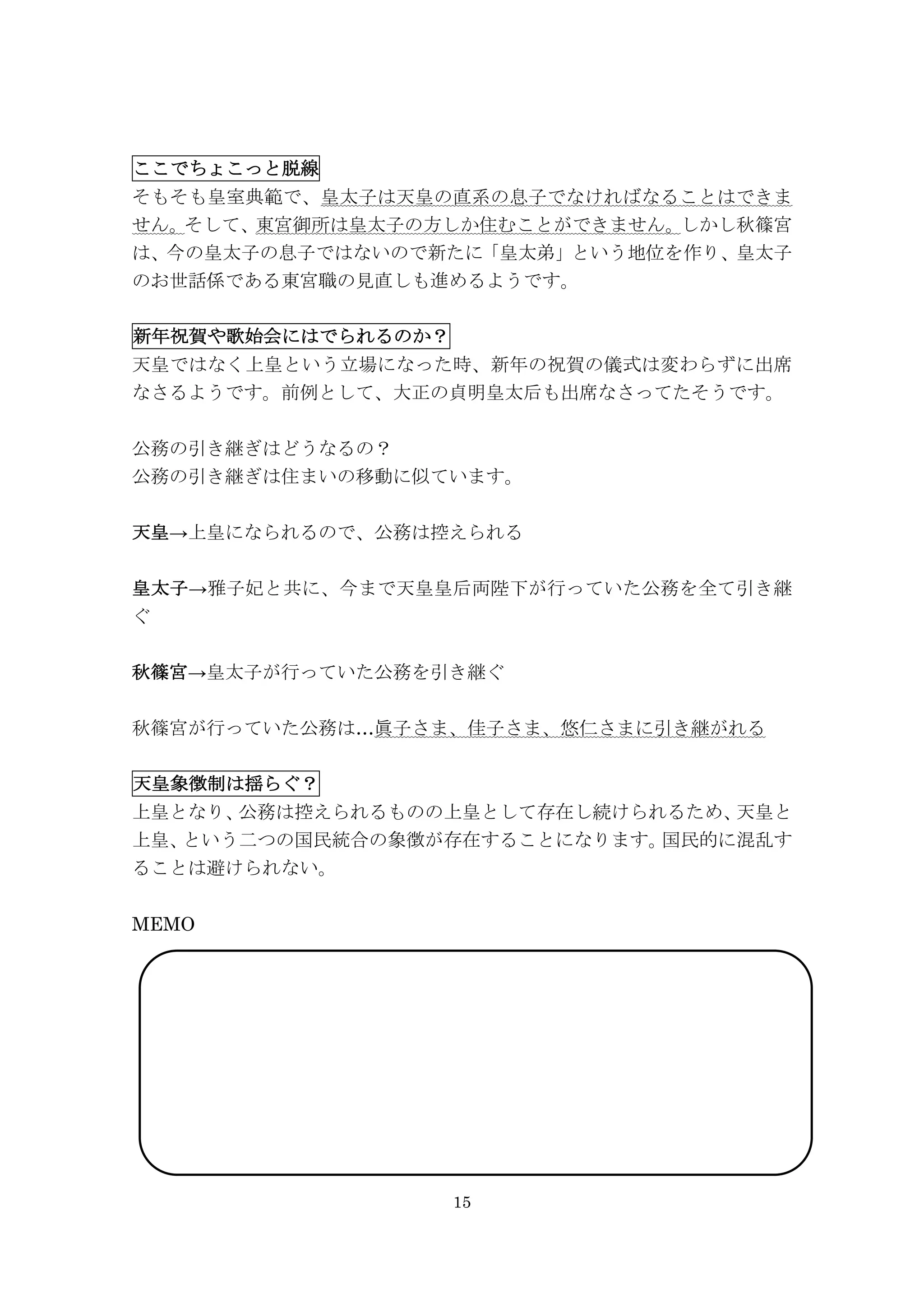 15
ここでちょこっと脱線
そもそも皇室典範で、皇太子は天皇の直系の息子でなければなることはできま
せん。そして、東宮御所は皇太子の方しか住むことができません。しかし秋篠宮
は、今の皇太子の息子ではないので新たに「皇太弟」という地位を作り、皇太子
のお世話係である東宮職の見直しも進めるようです。
新年祝賀や歌始会にはでられるのか？
天皇ではなく上皇という立場になった時、新年の祝賀の儀式は変わらずに出席
なさるようです。前例として、大正の貞明皇太后も出席なさってたそうです。
公務の引き継ぎはどうなるの？
公務の引き継ぎは住まいの移動に似ています。
天皇→上皇になられるので、公務は控えられる
皇太子→雅子妃と共に、今まで天皇皇后両陛下が行っていた公務を全て引き継
ぐ
秋篠宮→皇太子が行っていた公務を引き継ぐ
秋篠宮が行っていた公務は…眞子さま、佳子さま、悠仁さまに引き継がれる
天皇象徴制は揺らぐ？
上皇となり、公務は控えられるものの上皇として存在し続けられるため、天皇と
上皇、という二つの国民統合の象徴が存在することになります。国民的に混乱す
ることは避けられない。
MEMO
 