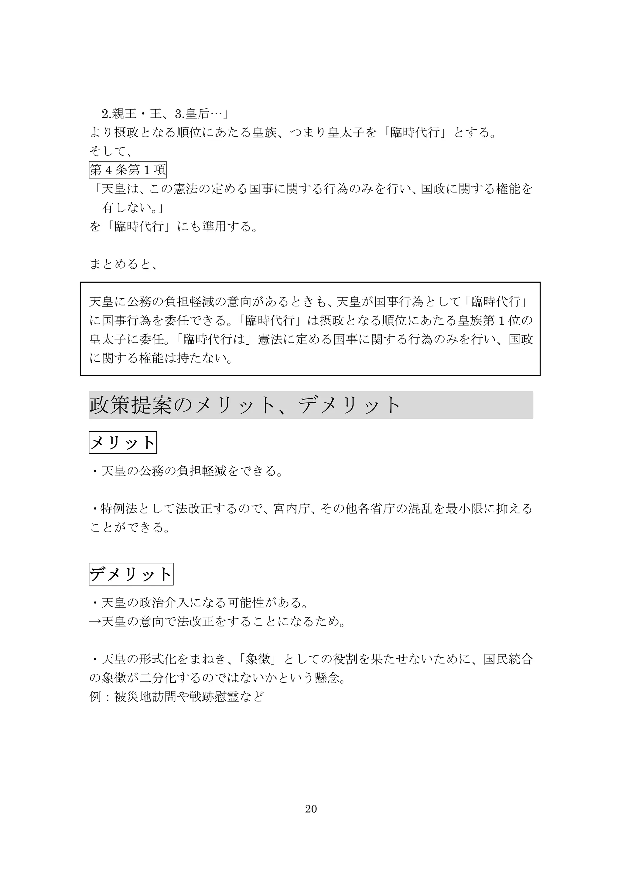 20
2.親王・王、3.皇后…」
より摂政となる順位にあたる皇族、つまり皇太子を「臨時代行」とする。
そして、
第 4 条第 1 項
「天皇は、この憲法の定める国事に関する行為のみを行い、国政に関する権能を
有しない。」
を「臨時代行」にも準用する。
まとめると、
天皇に公務の負担軽減の意向があるときも、天皇が国事行為として「臨時代行」
に国事行為を委任できる。「臨時代行」は摂政となる順位にあたる皇族第 1 位の
皇太子に委任。「臨時代行は」憲法に定める国事に関する行為のみを行い、国政
に関する権能は持たない。
政策提案のメリット、デメリット	
  	
  	
  	
  	
  	
  	
  	
 
メリット	
 
・天皇の公務の負担軽減をできる。
・特例法として法改正するので、宮内庁、その他各省庁の混乱を最小限に抑える
ことができる。
デメリット	
 
・天皇の政治介入になる可能性がある。
→天皇の意向で法改正をすることになるため。
・天皇の形式化をまねき、「象徴」としての役割を果たせないために、国民統合
の象徴が二分化するのではないかという懸念。
例：被災地訪問や戦跡慰霊など
	
  	
  	
  	
  	
  	
 
 