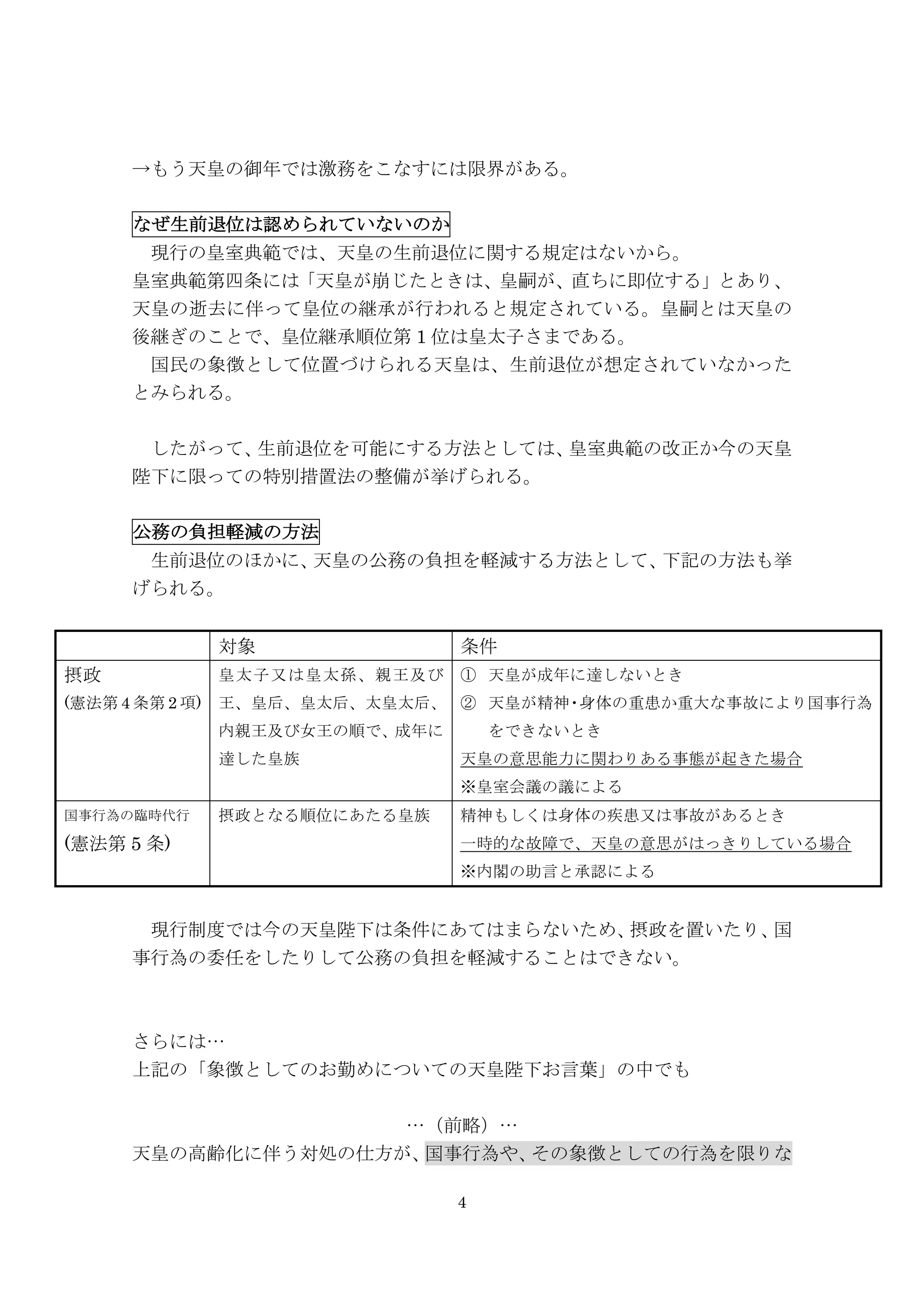 4
→もう天皇の御年では激務をこなすには限界がある。
なぜ生前退位は認められていないのか
現行の皇室典範では、天皇の生前退位に関する規定はないから。	
 
皇室典範第四条には「天皇が崩じたときは、皇嗣が、直ちに即位する」とあり、
天皇の逝去に伴って皇位の継承が行われると規定されている。皇嗣とは天皇の
後継ぎのことで、皇位継承順位第 1 位は皇太子さまである。	
 
国民の象徴として位置づけられる天皇は、生前退位が想定されていなかった
とみられる。
	
  したがって、生前退位を可能にする方法としては、皇室典範の改正か今の天皇
陛下に限っての特別措置法の整備が挙げられる。
	
 
公務の負担軽減の方法
生前退位のほかに、天皇の公務の負担を軽減する方法として、下記の方法も挙
げられる。
対象 条件
摂政
(憲法第 4 条第 2 項)
皇太子又は皇太孫、親王及び
王、皇后、皇太后、太皇太后、
内親王及び女王の順で、成年に
達した皇族
①   天皇が成年に達しないとき
②   天皇が精神・身体の重患か重大な事故により国事行為
をできないとき
天皇の意思能力に関わりある事態が起きた場合
※皇室会議の議による
国事行為の臨時代行
(憲法第 5 条)
摂政となる順位にあたる皇族 精神もしくは身体の疾患又は事故があるとき
一時的な故障で、天皇の意思がはっきりしている場合
※内閣の助言と承認による
現行制度では今の天皇陛下は条件にあてはまらないため、摂政を置いたり、国
事行為の委任をしたりして公務の負担を軽減することはできない。
さらには…
上記の「象徴としてのお勤めについての天皇陛下お言葉」の中でも
…（前略）…
天皇の高齢化に伴う対処の仕方が、国事行為や、その象徴としての行為を限りな
 
