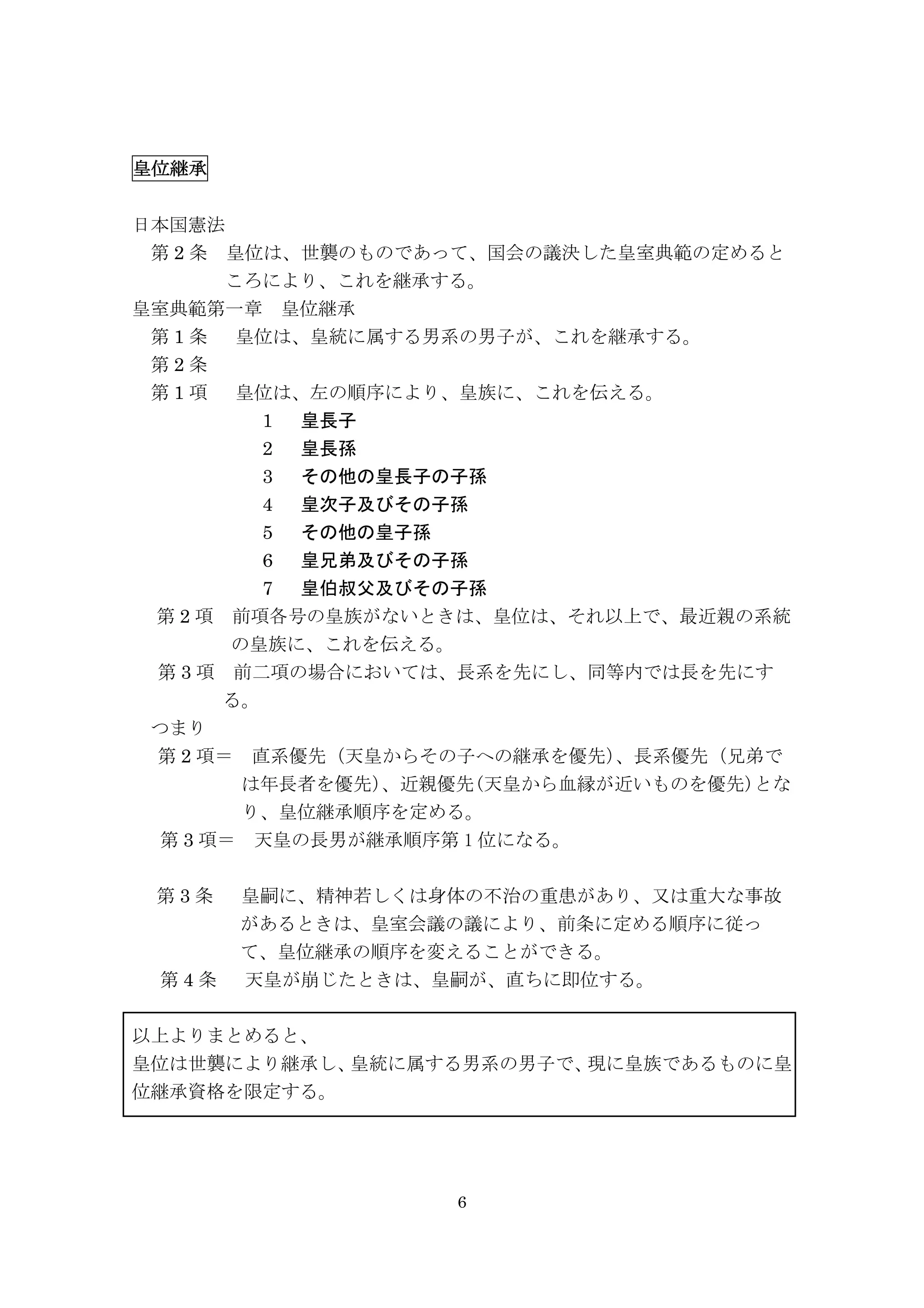 6
皇位継承	
  	
  	
  	
  	
  	
  	
  	
  	
  	
  	
  	
  	
  	
  	
  	
  	
  	
  	
  	
  	
  	
  	
  	
  	
  	
  	
  	
  	
  	
  	
  	
  	
 
日本国憲法
	
  第 2 条	
  皇位は、世襲のものであって、国会の議決した皇室典範の定めると
ころにより、これを継承する。
皇室典範第一章	
  皇位継承
第 1 条	
 	
  皇位は、皇統に属する男系の男子が、これを継承する。	
 	
 
第 2 条	
 	
  	
 
第 1 項	
  	
 皇位は、左の順序により、皇族に、これを伝える。	
 	
 
1 皇長子
2 皇長孫
3 その他の皇長子の子孫
4 皇次子及びその子孫
5 その他の皇子孫
6 皇兄弟及びその子孫
7 皇伯叔父及びその子孫	
 	
 
第 2 項	
  前項各号の皇族がないときは、皇位は、それ以上で、最近親の系統
の皇族に、これを伝える。	
 	
 
	
 第 3 項	
  前二項の場合においては、長系を先にし、同等内では長を先にす
る。	
 
つまり	
 
	
 第 2 項＝	
  直系優先（天皇からその子への継承を優先）、長系優先（兄弟で
は年長者を優先）、近親優先(天皇から血縁が近いものを優先)とな
り、皇位継承順序を定める。	
 
	
 第 3 項＝	
  天皇の長男が継承順序第 1 位になる。	
 
	
 
第 3 条	
 	
  皇嗣に、精神若しくは身体の不治の重患があり、又は重大な事故
があるときは、皇室会議の議により、前条に定める順序に従っ
て、皇位継承の順序を変えることができる。	
 	
 
第 4 条	
 	
  天皇が崩じたときは、皇嗣が、直ちに即位する。	
 	
 
以上よりまとめると、
皇位は世襲により継承し、皇統に属する男系の男子で、現に皇族であるものに皇
位継承資格を限定する。
 