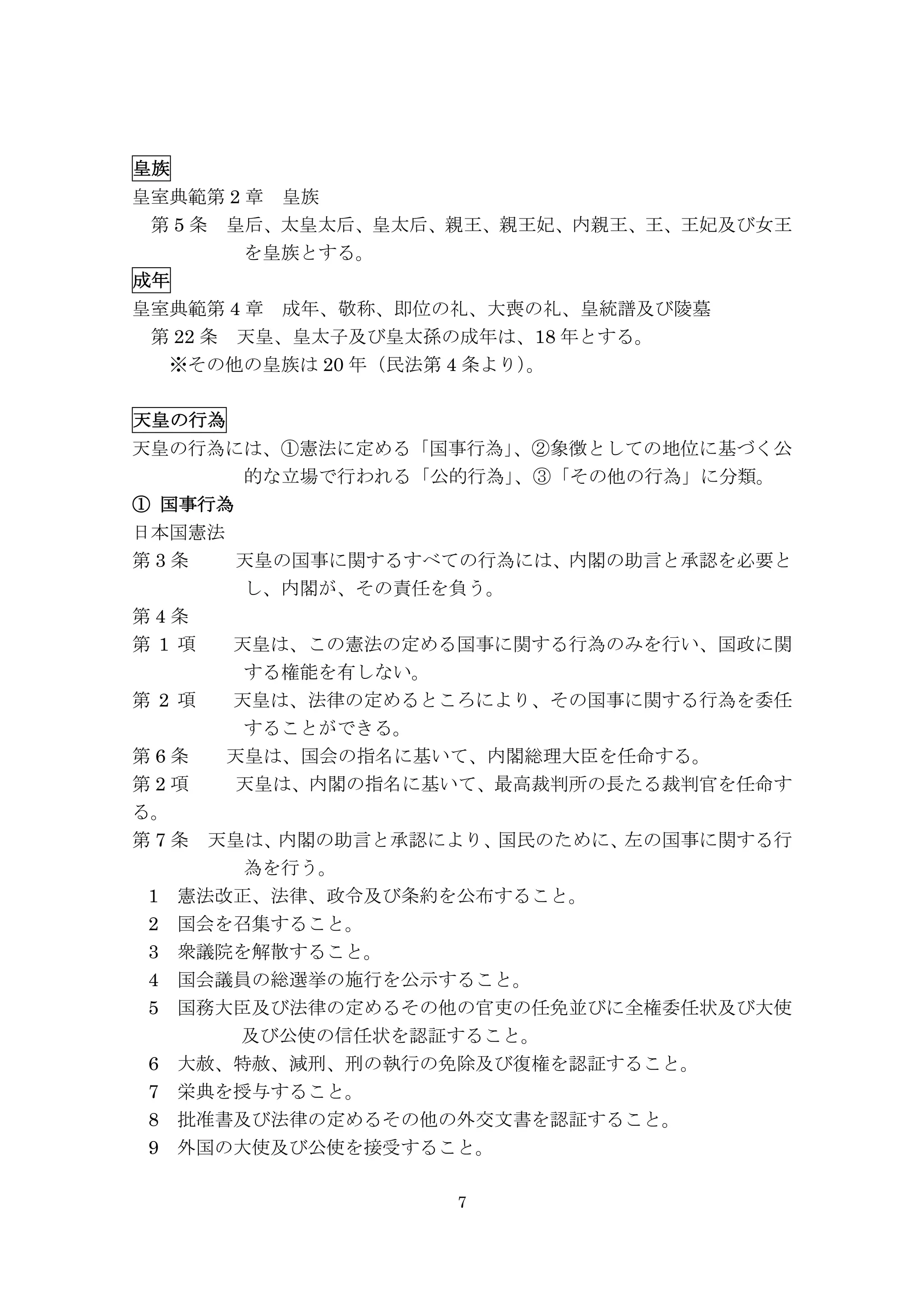 7
皇族
皇室典範第 2 章	
  皇族
	
  第 5 条	
  皇后、太皇太后、皇太后、親王、親王妃、内親王、王、王妃及び女王
を皇族とする。
成年
皇室典範第 4 章	
  成年、敬称、即位の礼、大喪の礼、皇統譜及び陵墓
	
  第 22 条	
  天皇、皇太子及び皇太孫の成年は、18 年とする。
	
  	
  ※その他の皇族は 20 年（民法第 4 条より）。
天皇の行為	
  	
  	
  	
  	
  	
  	
  	
  	
  	
  	
  	
  	
  	
  	
  	
  	
  	
  	
  	
  	
  	
  	
  	
  	
  	
  	
  	
  	
  	
 
天皇の行為には、①憲法に定める「国事行為」、②象徴としての地位に基づく公
的な立場で行われる「公的行為」、③「その他の行為」に分類。
①   国事行為
日本国憲法
第 3 条 	
  天皇の国事に関するすべての行為には、内閣の助言と承認を必要と
し、内閣が、その責任を負う。
第 4 条
第 1 項	
  	
  天皇は、この憲法の定める国事に関する行為のみを行い、国政に関
する権能を有しない。
第 2 項	
  	
  天皇は、法律の定めるところにより、その国事に関する行為を委任
することができる。
第 6 条	
  	
  天皇は、国会の指名に基いて、内閣総理大臣を任命する。
第 2 項 天皇は、内閣の指名に基いて、最高裁判所の長たる裁判官を任命す
る。
第 7 条	
  天皇は、内閣の助言と承認により、国民のために、左の国事に関する行
為を行う。
1	
  憲法改正、法律、政令及び条約を公布すること。
2	
  国会を召集すること。
3	
  衆議院を解散すること。
4	
  国会議員の総選挙の施行を公示すること。
5	
  国務大臣及び法律の定めるその他の官吏の任免並びに全権委任状及び大使
及び公使の信任状を認証すること。
6	
  大赦、特赦、減刑、刑の執行の免除及び復権を認証すること。
7	
  栄典を授与すること。
8	
  批准書及び法律の定めるその他の外交文書を認証すること。
9	
  外国の大使及び公使を接受すること。
 