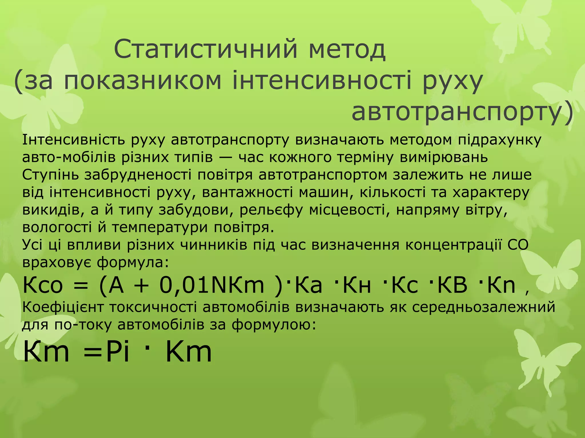 Статистичний метод
(за показником інтенсивності руху
автотранспорту)
Iнтенсивнiсть руху автотранспорту визначають методом пiдрахунку
авто-мобiлiв рiзних типiв — час кожного термiну вимiрювань
Ступiнь забрудненостi повiтря автотранспортом залежить не лише
вiд iнтенсивностi руху, вантажностi машин, кiлькостi та характеру
викидiв, а й типу забудови, рельєфу мiсцевостi, напряму вiтру,
вологості й температури повiтря.
Усі цi впливи рiзних чинників пiд час визначення концентрацiї СО
враховує формула:
Ксо = (А + 0,01NКm )·Кa ·Кн ·Кc ·КB ·Кn ,
Коефіцiєнт токсичностi автомобiлiв визначають як середньозалежний
для по-току автомобiлів за формулою:
Кm =Pi · Km
 