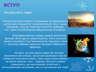 ВСТУП
Питання про зміни клімату є актуальним та знаходиться в
центрі уваги спеціалістів та екологів всього світу. І це не
випадково, тому що глобальні екологічні проблеми
пов ’ язані з антропогенним забрудненням атмосфери.
Атмосфера виконує складну захисну екологічну
функцію. Вона здатна самоочищатися. Але в сучасних
умовах можливість її до самоочищення порушена, стали
з ’ являтися небажані екологічні наслідки глобального
характеру.
На жаль, не існує єдиної думки про причини
виникнення змін клімату, про вплив парникових газів на
глобальне потепління клімату. Одна група вчених вважає,
що винне людство, інша – природа. Більшість вчених
стверджують, що нам загрожує потепління з
катастрофічними наслідками, але є й противники цієї теорії.
Актуальність теми:
 