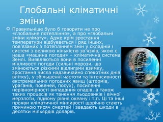 Глобальні кліматичні
зміни
 Правильніше було б говорити не про
«глобальне потепління», а про «глобальні
зміни клімату». Адже крім зростання
температури відбувається і ряд інших,
пов’язаних з потеплінням змін у складній і
системі з великою кількістю зв’язків, якою є
наша «машина погоди» – кліматична система
Землі. Виявляються вони в посиленні
мінливості погоди (сильні морози, що
змінюються різкими відлигами взимку,
зростання числа надзвичайно спекотних днів
влітку), у збільшенні частоти та інтенсивності
екстремальних погодних явищ (штормів,
ураганів, повеней, посух), посиленні
нерівномірності випадання опадів, а також
таких процесів як танення льодовиків і вічної
мерзлоти, підйому рівня океану і т.п. Ці та інші
прояви кліматичної мінливості щорічно стають
причиною тисяч смертей і завдають шкоди в
десятки мільярдів доларів.
 