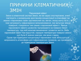 ПРИЧИНИ КЛІМАТИЧНИХ
ЗМІН Парниковий ефект
Зміни в кліматичній системі Землі, які ми зараз спостерігаємо, вчені
пов’язують з аномальним зростанням концентрації в атмосфері так
званих «парникових газів» (вуглекислий газ, метан, оксид азоту та ін.). Ці
гази затримують інфрачервоне випромінювання, яке випускає земна
поверхня, створюючи тим самим «парниковий ефект». Явище
парникового ефекту дозволяє підтримувати на поверхні Землі
температуру, при якій можливі виникнення і розвиток життя. Якби
парниковий ефект був відсутній, середня температура поверхні земної
кулі була б значно нижчою, ніж вона є зараз.
Однак при підвищенні концентрації парникових газів збільшується
непроникність атмосфери для інфрачервоних променів, що призводить
до підвищення температури Землі.
 