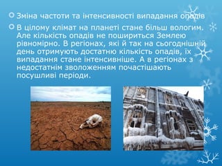  Зміна частоти та інтенсивності випадання опадів
 В цілому клімат на планеті стане більш вологим.
Але кількість опадів не пошириться Землею
рівномірно. В регіонах, які й так на сьогоднішній
день отримують достатню кількість опадів, їх
випадання стане інтенсивніше. А в регіонах з
недостатнім зволоженням почастішають
посушливі періоди.
 