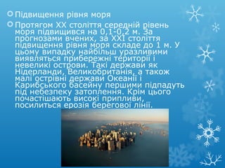 Підвищення рівня моря
Протягом ХХ століття середній рівень
моря підвищився на 0,1-0,2 м. За
прогнозами вчених, за XXI століття
підвищення рівня моря складе до 1 м. У
цьому випадку найбільш уразливими
виявляться прибережні території і
невеликі острови. Такі держави як
Нідерланди, Великобританія, а також
малі острівні держави Океанії і
Карибського басейну першими підпадуть
під небезпеку затоплення. Крім цього
почастішають високі припливи,
посилиться ерозія берегової лінії.
 