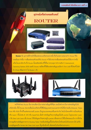 หน้าที่หลักของ Router คือการหาเส้นทางในการส่งผ่านข้อมูลที่ดีที่สุด และเป็นตัวกลางในการส่งต่อข้อมูลไปยัง
เครือข่ายอื่น ทั้งนี้ Router สามารถเชื่อมโยงเครือข่ายที่ใช้สื่อสัญญาณหลายแบบแตกต่างกันได้ไม่ว่าจะเป็น Ethernet, Token
Rink หรือ FDDI ทั้งๆที่ในแต่ละระบบจะมี packet เป็นรูปแบบของตนเองซึ่งแตกต่างกัน โดยโปรโตคอลที่ทางานในระดับบน
หรือ Layer 3 ขึ้นไปเช่น IP, IPX หรือ AppleTalk เมื่อมีการส่งข้อมูลก็จะบรรจุข้อมูลนั้นเป็น packet ในรูปแบบของ Layer
2 คือ Data Link Layer เมื่อ Router ได้รับข้อมูลมาก็จะตรวจดูใน packet เพื่อจะทราบว่าใช้โปรโตคอลแบบใด จากนั้นก็จะ
ตรวจดูเส้นทางส่งข้อมูลจากตาราง Routing Table ว่าจะต้องส่งข้อมูลนี้ไปยังเครือข่ายใดจึงจะต่อไปถึงปลายทางได้แล้วจึง
บรรจุข้อมูลลงเป็น Packet ของ Data Link Layer ที่ถูกต้องอีกครั้ง เพื่อส่งต่อไปยังเครือข่ายปลายทาง
Router คือ อุปกรณ์ที่ทาหน้าที่เชื่อมต่อระบบเครือข่ายอย่างหนึ่ง ซึ่งถ้าแปลความหมายคาว่า Route ก็คือ
ถนนนั่นเอง ดังนั้น การเชื่อมต่อคอมพิวเตอร์ด้วย Router ทาให้เราสามารถเชื่อมต่อคอมพิวเตอร์ได้มากกว่าหนึ่ง
เครื่องในเวลาเดียวกัน ซึ่ง Router นั้นจะมีซอฟต์แวร์ที่ใช้ในการควบคุมการทางานเรียกว่า Internetwork
Operating System (IOS) และตัว Router จะมีช่องที่ใช้เสียบต่อสายสัญญาณเรียกว่า Port LAN ซึ่งโดยทั่วไปมัก
มี 4 Ports หรือมากกว่า ใน Router 1 ตัว
นายพฤฒิพงศ์ เพ็ชรเอี่ยม ม.5/1 เลขที่ 18
อุปกรณ์เครือข่ายคอมพิวเตอร์
Router
 