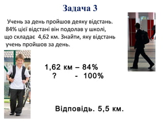 Учень за день пройшов деяку відстань.
84% цієї відстані він подолав у школі,
що складає 4,62 км. Знайти, яку відстань
учень пройшов за день.
1,62 км – 84%
? - 100%
Відповідь. 5,5 км.
Задача 3
 