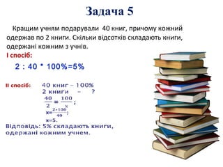 Кращим учням подарували 40 книг, причому кожний
одержав по 2 книги. Скільки відсотків складають книги,
одержані кожним з учнів.
І спосіб:
2 : 40 * 100%=5%
Задача 5
 