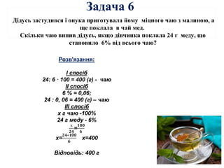 Дідусь застудився і онука приготувала йому міцного чаю з малиною, а
ще поклала в чай мед.
Скільки чаю випив дідусь, якщо дівчинка поклала 24 г меду, що
становило 6% від всього чаю?
Задача 6
 