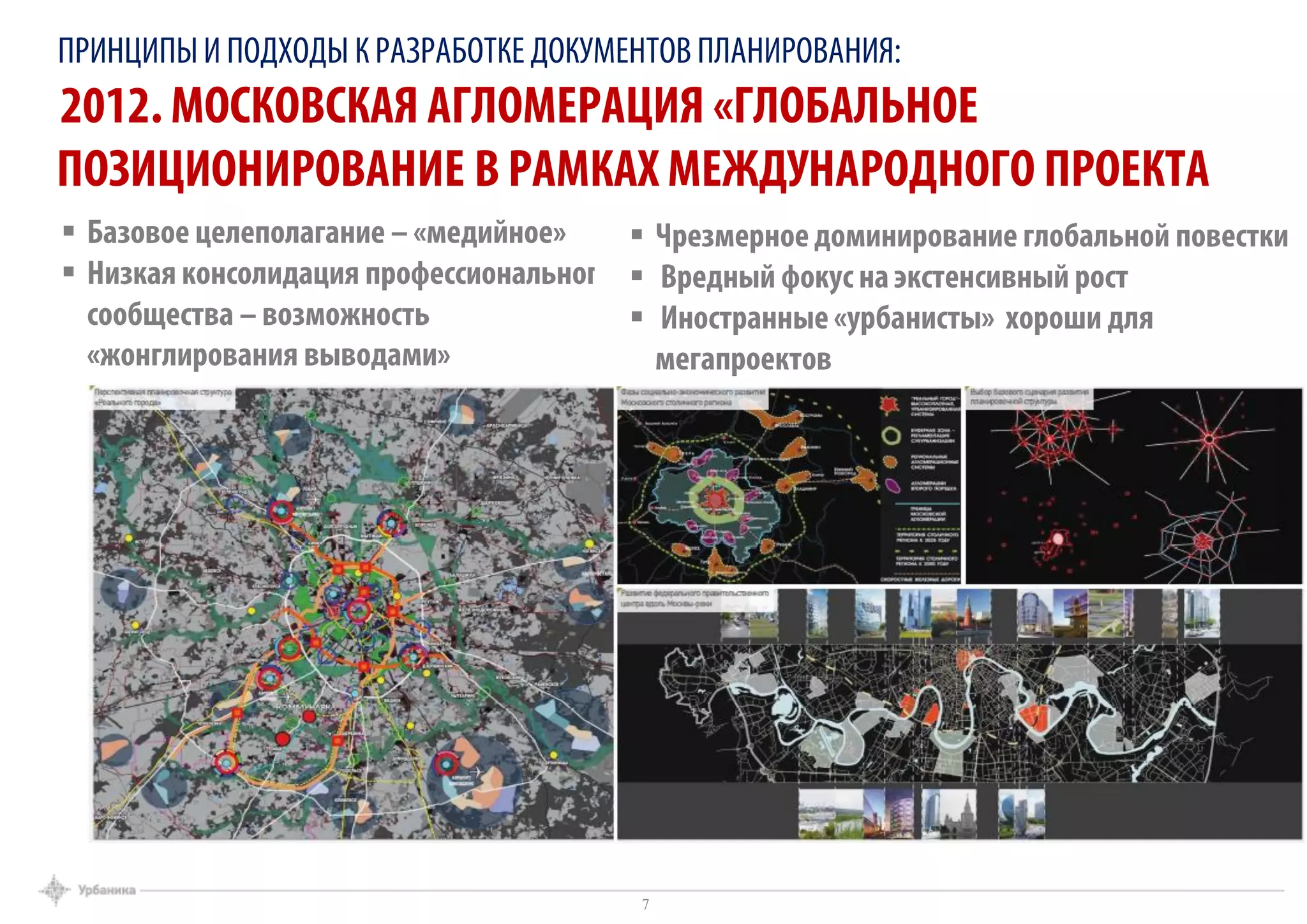 ПРИНЦИПЫИ ПОДХОДЫ К РАЗРАБОТКЕ ДОКУМЕНТОВ ПЛАНИРОВАНИЯ:
2012. МОСКОВСКАЯ АГЛОМЕРАЦИЯ «ГЛОБАЛЬНОЕ
ПОЗИЦИОНИРОВАНИЕ В РАМКАХ МЕЖДУНАРОДНОГО ПРОЕКТА
7
 Базовое целеполагание – «медийное»
 Низкая консолидация профессионального
сообщества – возможность
«жонглирования выводами»
 Чрезмерное доминирование глобальной повестки
 Вредный фокус на экстенсивный рост
 Иностранные «урбанисты» хороши для
мегапроектов
7
 