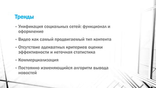 Тренды
• Унификация социальных сетей: функционал и
оформление
• Видео как самый продвигаемый тип контента
• Отсутствие адекватных критериев оценки
эффективности и неточная статистика
• Коммерциализация
• Постоянно изменяющийся алгоритм вывода
новостей
 